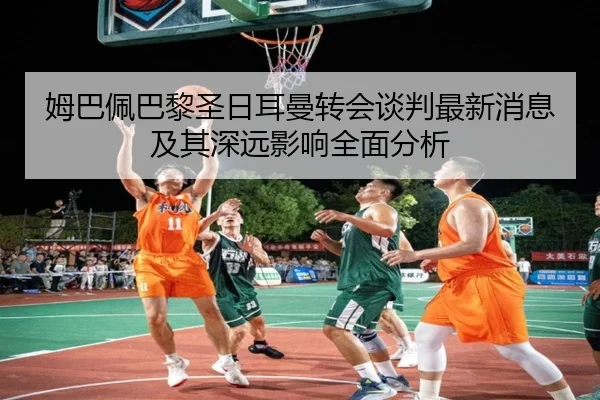 姆巴佩巴黎圣日耳曼转会谈判最新消息及其深远影响全面分析